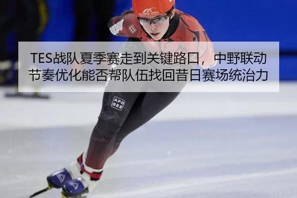 TES战队夏季赛走到关键路口，中野联动节奏优化能否帮队伍找回昔日赛场统治力